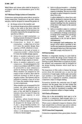 IS 800:2007
10.6.3 Beam and column splice shall be designed in
accordance with the recommendation given in F-2
and F-3.
10.7 Minimum Design Action on Connection
Connections carrying design action effects, except for
lacing connections, connections of sag rods, purlins
and girts, shall be designed to transmit the greater of
a) the design action in the member; and
b) the minimum design action effects expressed
either as the value or the factor times the
member design capacity for the minimum size
of member required by the strength limit state,
specified as follows:
1) Connections in rigid construction — a
bending moment of at least 0.5 times the
member design moment capacity
2)_ Connections to beam in simple
3)
4)
5)
construction — a shear force of at least
0.15 times the member design shear
capacity or 40 kN, whichever is lesser
Connections at the ends of tensile or
compression member — a force of at least
0.3 times the member design capacity
Splices in members subjected to axial
tension — a force of at least 0.3 times
the member design capacity in tension
Splices in members subjected to axial
compression — for ends prepared for full
contact in accordance with 17.7.1, it shall
be permissible to carry compressive
actions by bearing on contact surf?ces.
When members are prepared for full
contact to bear at splices, there shall be
sufficient fasteners to hold all parts
securely in place. The fasteners shall be
sufficient to transmit a force of at least
0,15 times the member design capacity
in axial compression.
When members are not prepared for full
contact, the splice material and its
fasteners shall be arranged to hold all
parts in line and shall be designed to
transmit a force of at least 0.3 times the
member design capacity in axial
compression.
In addition, splices located between
points of effective lateral support shall
be designed for the design axial force,
P~ plus a Jesign bending moment, not
less than the design bending moment
M,= (P, /,)/1 000
where, /, is the distance between points
of effective lateral support.
82
6) Splices injlexural members — a bending
moment of 0.3 times the member design
capacity in bending. This provision shall
not apply to splices designed to transmit
shear force only.
A splice subjected to a shear force only
shall be designed to transmit the design
shear force together with any bending
moment resulting from the eccentricity
of the force with respect to the centroid
of the group.
7) Splices in members subject to combined
actions — a splice in a member subject
to a combination of design axial tension
or design axial compression and design
bending moment shall satisfy
requirements in (4), (5) and (6) above,
simultaneously.
For earthquake load combinations, the
design action effects specified in this
section may need to be increased to meet
the required behaviour of the steel frame
and shall comply with Section 12.
10.8 Intersections
Members or components meeting at a joint shall be
arranged to transfer the design actions between the
parts, wherever practicable, with their centroidal axes
meeting at a point. Where there is eccentricity at joints,
the members and components shall be designed for
the design bending moments which result due to
eccentricity.
The disposition of fillet welds to balance the design
actions about the centroidal axis or axes for end
connections of single angle, double angle and similar
type members is not required for sta~ally loaded
members but is required for members, connection
components subject to fatigue loading.
Eccentricity between the centroidal axes of angle
members and the gauge lines for their bolted end
connections may be neglected in statically loaded
members, but shall be considered in members and
connection components subject to fatigue loading.
10.9 Choice of Fasteners
Where slip in the serviceability limit state is to be
avoided in a connection, high-strength bolts in a
friction-type joint, fitted bolts or welds shall be used.
Where a joint is subjected to impact or vibration, either
high strength bolts in a friction type joint or ordinary
bolts with locking devices or welds shall be used.
10.10 Connection Components
Connection components (cleats, gusset plates, brackets
 