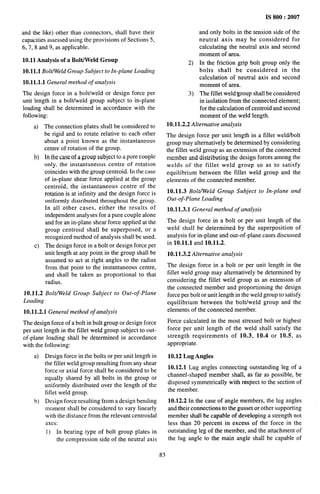 and the like) other than connectors, shall have their
capacities assessed using the provisions of Sections 5,
6,7,8 and 9, as applicable.
10.11 Analysis of a Bolt/Weld Group
10.11.1 Bolt/Weld Group Subject to In-plane Loading
10.11.1.1 General method of analysis
The design force in a boltiweld or design force per
unit length in a boltiweld group subject to in-plane
loading shall be determined in accordance with the
following:
a) The connection plates shall be considered to
be rigid and to rotate relative to each other
about a point known as the instantaneous
centre of rotation of the group.
b) In the case of a group subject to a pure couple
only, the instantaneous centre of rotation
coincides with the group centroid. In the case
of in-plane shear force applied at the group
centroid, the instantaneous centre of the
rotation is at infinity and the design force is
uniformly distributed throughout the group.
In all other cases, either the results of
independent analyses for a pure couple alone
and for an in-plane shear force applied at the
group centroid shall be superposed, or a
recognized method of analysis shall be used.
c) The design force in a bolt or design force per
unit length at any point in the group shall be
assumed to act at right angles to the radius
from that point to the instantaneous centre,
and shall be taken as proportional to that
radius.
10.11.2 Bolt/Weld Group Subject to Out-of-Plane
Loading
10.11.2.1 General method of analysis
The design force of a bolt in bolt group or design force
per unit length in the fillet weld group subject to out-
of-plane loading shall be determined in accordance
with the following:
a) Design force in the bolts or per unit length in
the fillet weld group resulting from any shear
force or axial force shall be considered to be
equally shared by all bolts in the group or
uniformly distributed over the length of the
fillet weld group.
b) Design force resulting from a design bending
moment shall be considered to vary linearly
with the distance from the relevant centroidal
axes:
1) In bearing type of bolt group plates in
the compression side of the neutral axis
2)
3)
IS 800:2007
and only bolts in the tension side of the
neutral axis may be considered for
calculating the neutral axis and second
moment of area.
In the friction grip bolt group only the
bolts shall be considered in the
calculation of neutral axis and second
moment of area.
The fillet weld group shall be considered
in isolation from the connected elemen~
for the calculation of centroid and second
moment of the weld length.
10.11.2.2 Alternative analysis
The design force per unit length in a fillet weld/bolt
group may alternatively be determined by considering
the fillet weld group as an extension of the connected
member and distributing the design forces among the
welds of the fillet weld group so as to satisfy
equilibrium between the fillet weld group and the
elements of the connected member.
10.11.3 Bolt/Weld Group Subject to In-plane and
Out-of-Plane Loading
10.11.3.1 General method of analysis
The design force in a bolt or per unit length of the
weld shall be determined by the superposition of
analysis for in-plane and out-of-plane cases discussed
in 10.11.1 and 10.11.2.
10.11.3.2 Alternative analysis
The design force in a bolt or per unit length in the
fillet weld group may alternatively be determined by
considering the fillet weld group as an extension of
the connected member and proportioning the design
force per bolt or unit length in the weld group to satisfy
equilibrium between the bolt/weld group and the
elements of the connected member.
Force calculated in the most stressed bolt or highest
force per unit length of the weld shall satisfy the
strength requirements of 10.3, 10.4 or 10.5, as
appropriate.
10.12 Lug Angles
10.12.1 Lug angles connecting outstanding leg of a
channel-shaped member shall, as far as possible, be
disposed symmetrically with respect to the section of
the member.
10.12.2 In the case of angle members, the lug angles
and their connections to the gusset or other supporting
member shall be capable of developing a strength not
less than 20 percent in excess of the force in the
outstanding leg of the member, and the attachment of
the lug angle to the main angle shall be capable of
83
 