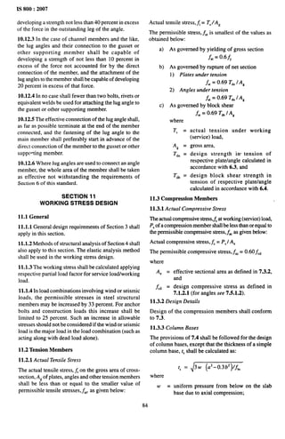 IS 800:2007
developing a strength not less than 40 percent in excess
of the force in the outstanding leg of the angle.
10.12.3 In the case of channel members and the like,
the lug angles and their connection to the gusset or
other supporting member shall be capable of
developing a strength of not less than 10 percent in
excess of the force not accounted for by the direct
connection of the member, and the attachment of the
lug angles to the member shall be capable of developing
20 percent in excess of that force.
10.12.4 In no case shall fewer than two bolts, rivets or
equivalent welds be used for attaching the lug angle to
the gusset or other supporting member.
10.12.5 The effective connection of the lug angle shall,
as far as possible terminate at the end of the member
connected, and the fastening of the lug angle to the
main member shall preferably start in advance of the
direct connection of the member to the gusset or other
suppc”ting member.
10.12.6 Where lug angles are used to connect an angle
member, the whole area of the member shall be taken
as effective not withstanding the requirements of
Section 6 of this standard.
SECTION 11
WORKING STRESS DESIGN
11.1 General
11.1.1 General design requirements of Section 3 shall
apply in this section.
11.1.2 Methods of structural analysis of Section 4 shall
also apply to this section. The elastic analysis method
shall be used in the working stress design.
11.1.3 The working stress shall be calculated applying
respective partial load factor for service load/working
load.
11.1.4 In load combinations involving wind or seismic
loads, the permissible stresses in steel structural
members may be increased by 33 percent. For anchor
bolts and construction loads this increase shall be
limited to 25 percent. Such an increase in allowable
stresses should not be considered if the wind or seismic
load is the major load in the load combination (such as
acting along with dead load alone).
11.2 Tension Members
11.2.1 Actual Tensile Stress
The actual tensile stress, j on the gross area of cross-
section, A~ of plates, angles and other tension members
shall be less than or equal to the smaller value of
permissible tensile stresses,jat, as given below:
Actual tensile stress, ~ = T,/A~
The permissible stress, ~,[ is smallest of the values as
obtained below:
a) As governed by yielding of gross section
~,= 0.6~
b) As governed by rupture of net section
1) Plates under tension
&t= 0.69 T,n 1A,
2) Angles under tension
&,= 0.69 T,. 1A,
c) As governed by block shear
f,, = 0.69 T,, I A,
where
T, =
As =
Tdn =
Tdb =
actual tension under working
(service) load,
gross area,
design strength in- tension of
respective plate/angle calculated in
accordance with 6.3, and
design block shear strength in
tension of respective plate/angle
calculated in accordance with 6.4.
11.3 Compression Members
11.3.1 Actual Compressive Stress
The actual compressive stress,~ at working (service) load,
P, of a compression member shall be less than or equal to
the permissible compressive stress,fiC as given below:
Actual compressive stress, fc = P, 1A.
The permissible compressive stress, f,c = 0.60 fcd
where
A. =
&d =
effective sectional area as defined in 7.3.2,
and
design compressive stress as defined in
7.1.2.1 (for angles see 7.5.1.2).
11.3.2 Design Details
Design of the compression members shall conform
to 7.3.
11.3.3 Column Bases
The provisions of 7.4 shall be followed for the design
of column bases, except that the thickness of a simple
column base, t$
shall be calculated as:
t,= 3 w (az– 0.3b2 )fb,
where
w = uniform pressure from below on the slab
base due to axial compression;
84
 