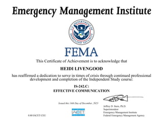Emergency Management Institute
This Certificate of Achievement is to acknowledge that
HEIDI LIVENGOOD
has reaffirmed a dedication to serve in times of crisis through continued professional
development and completion of the Independent Study course:
IS-242.C:
EFFECTIVE COMMUNICATION
0.80 IACET CEU
Issued this 14th Day of December, 2023
Jeffrey D. Stern, Ph.D.
Superintendent
Emergency Management Institute
Federal Emergency Management Agency
 