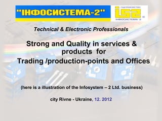 Technical & Electronic Professionals

   Strong and Quality in services &
             products for
Trading /production-points and Offices


 (here is a illustration of the Infosystem – 2 Ltd. business)

               city Rivne - Ukraine, 12. 2012
 