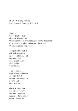 IS-365 Writing Rubric
Last updated: January 15, 2018
Student:
Score (out of 50):
General Comments:
Other comments are embedded in the document.
Criterion <- Higher - Quality - Lower ->
Persuasiveness The reader is
compelled by solid
critical reasoning,
appropriate usage of
sources, and
consideration of
alternative
viewpoints.
The document is
logical and coherent
enough that the
reader can accept its
points and
conclusions
Gaps in logic and
uncritical review of
sources cause the
reader to have some
doubts about the
 