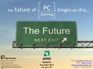 the future

of

PC
Gaming

hinges on this...

Apu Kumar
Senior Vice President
Chief Deal Hacker
Game Console Designer
BlueStacks & GamePop

Summit
November 2013
San Jose, CA

Email: apu@bluestacks.com
Twitter: @apu_kumar
http://www.bluestacks.com
Mobile: +1 650.6199110

 