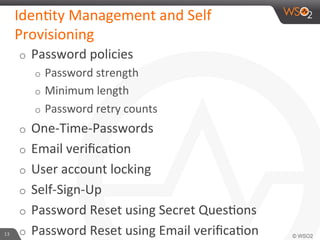 o  Password	
  policies	
  
o  Password	
  strength	
  
o  Minimum	
  length	
  
o  Password	
  retry	
  counts	
  
o  One-­‐Time-­‐Passwords	
  
o  Email	
  veriﬁca6on	
  
o  User	
  account	
  locking	
  
o  Self-­‐Sign-­‐Up	
  
o  Password	
  Reset	
  using	
  Secret	
  Ques6ons	
  
o  Password	
  Reset	
  using	
  Email	
  veriﬁca6on	
  
Iden6ty	
  Management	
  and	
  Self	
  
Provisioning	
  
13	
  
 