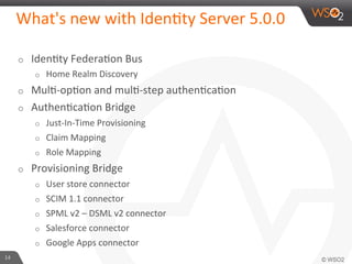 What's	
  new	
  with	
  Iden6ty	
  Server	
  5.0.0	
  
o  Iden6ty	
  Federa6on	
  Bus	
  
o  Home	
  Realm	
  Discovery	
  
o  Mul6-­‐op6on	
  and	
  mul6-­‐step	
  authen6ca6on	
  
o  Authen6ca6on	
  Bridge	
  
o  Just-­‐In-­‐Time	
  Provisioning	
  
o  Claim	
  Mapping	
  
o  Role	
  Mapping	
  
o  Provisioning	
  Bridge	
  
o  User	
  store	
  connector	
  
o  SCIM	
  1.1	
  connector	
  
o  SPML	
  v2	
  –	
  DSML	
  v2	
  connector	
  
o  Salesforce	
  connector	
  
o  Google	
  Apps	
  connector	
  
14	
  
 