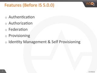 Features	
  (Before	
  IS	
  5.0.0)	
  
7	
  
o  Authen6ca6on	
  
o  Authoriza6on	
  
o  Federa6on	
  
o  Provisioning	
  
o  Iden6ty	
  Management	
  &	
  Self	
  Provisioning	
  
 