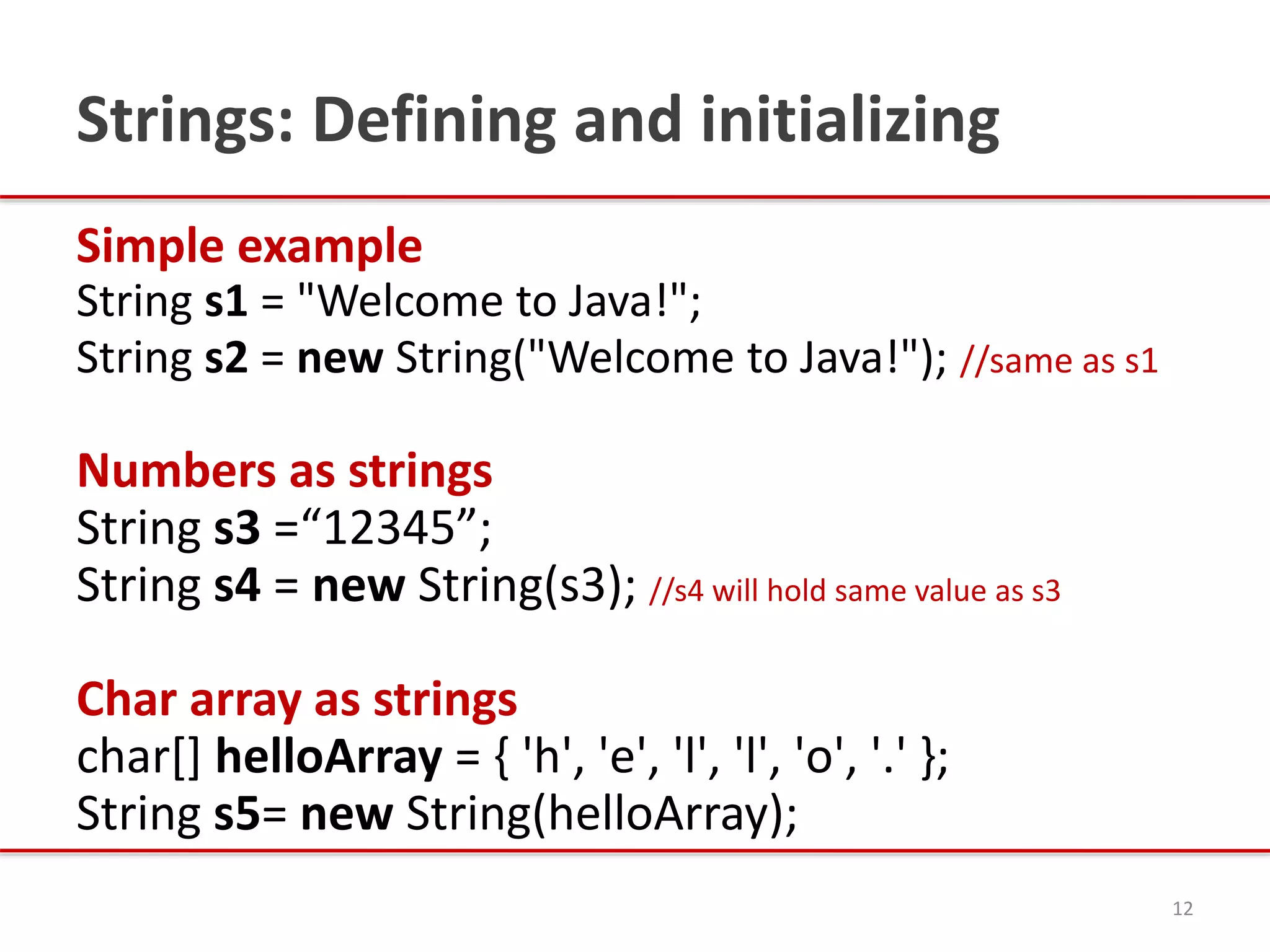 Strings: Defining and initializing
Simple example
String s1 = "Welcome to Java!";
String s2 = new String("Welcome to Java!"); //same as s1
Numbers as strings
String s3 =“12345”;
String s4 = new String(s3); //s4 will hold same value as s3
Char array as strings
char[] helloArray = { 'h', 'e', 'l', 'l', 'o', '.' };
String s5= new String(helloArray);
12
 
