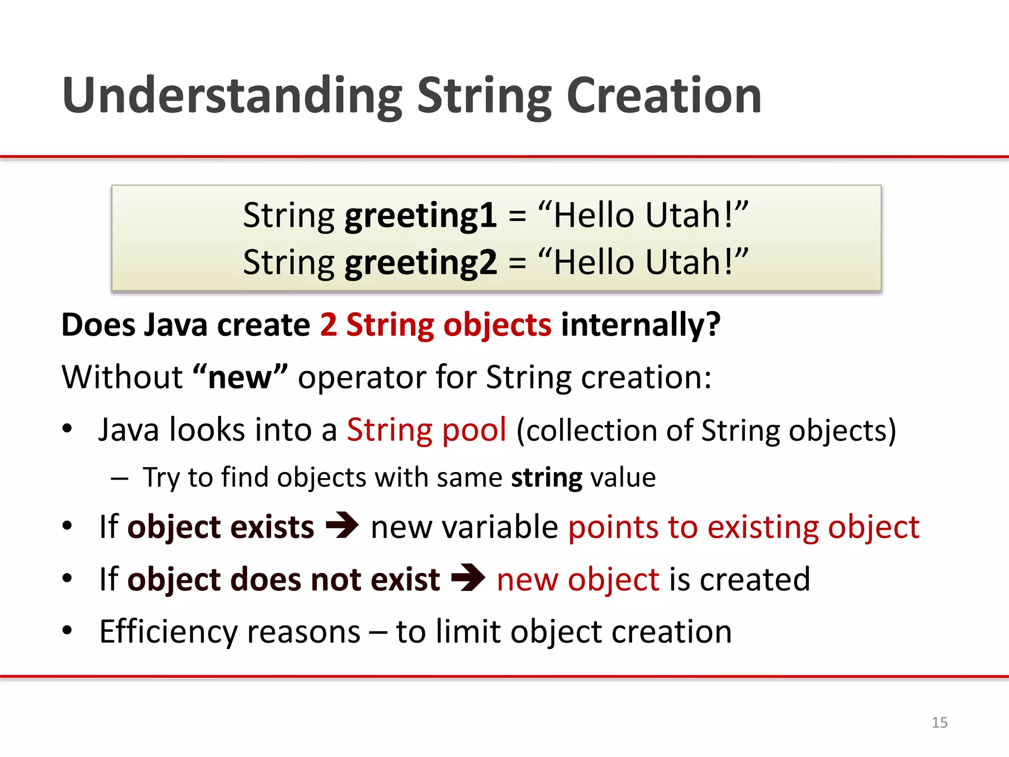 Understanding String Creation
Does Java create 2 String objects internally?
Without “new” operator for String creation:
• Java looks into a String pool (collection of String objects)
– Try to find objects with same string value
• If object exists  new variable points to existing object
• If object does not exist  new object is created
• Efficiency reasons – to limit object creation
15
String greeting1 = “Hello Utah!”
String greeting2 = “Hello Utah!”
 