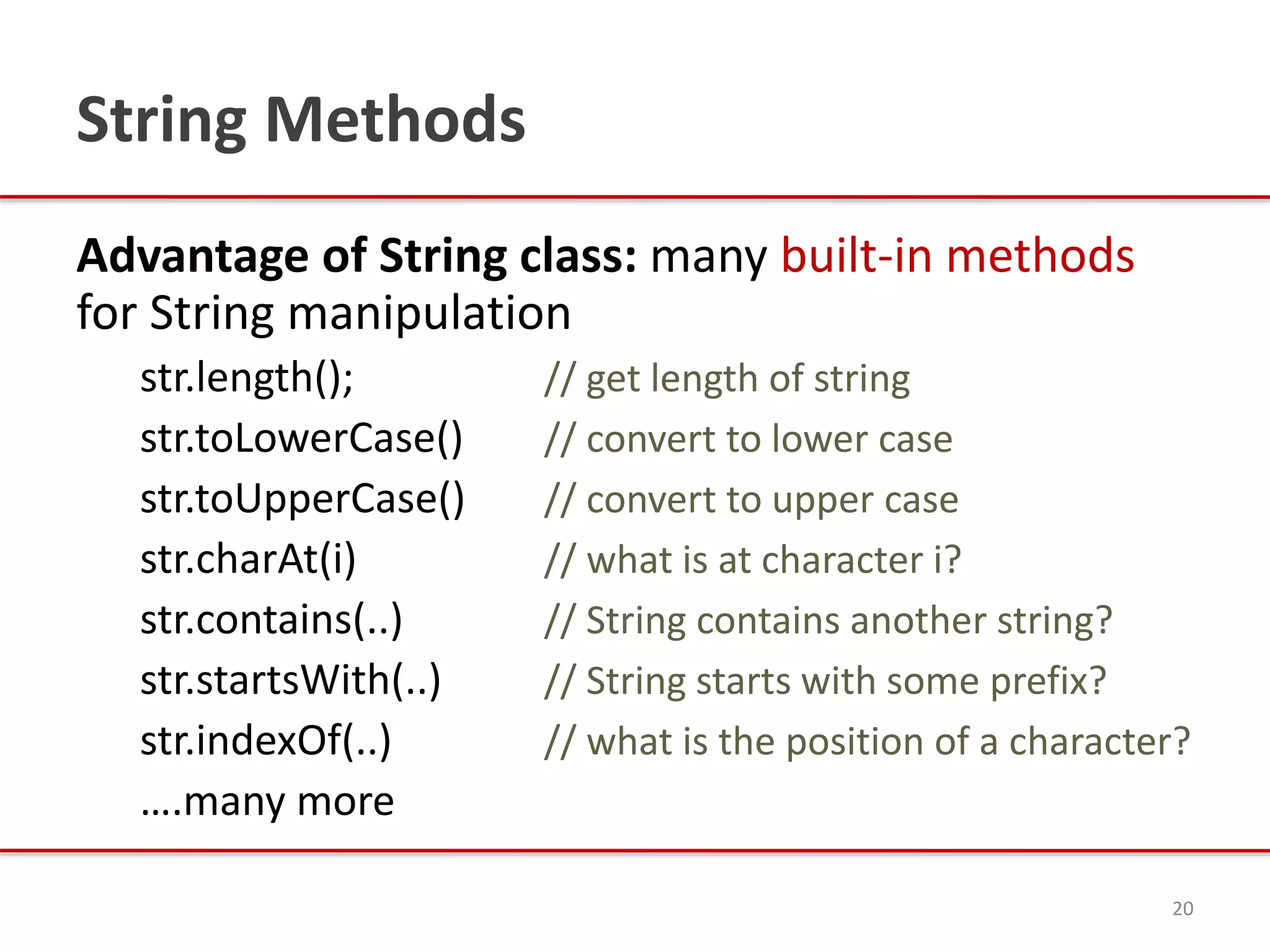 String Methods
Advantage of String class: many built-in methods
for String manipulation
str.length(); // get length of string
str.toLowerCase() // convert to lower case
str.toUpperCase() // convert to upper case
str.charAt(i) // what is at character i?
str.contains(..) // String contains another string?
str.startsWith(..) // String starts with some prefix?
str.indexOf(..) // what is the position of a character?
….many more
20
 