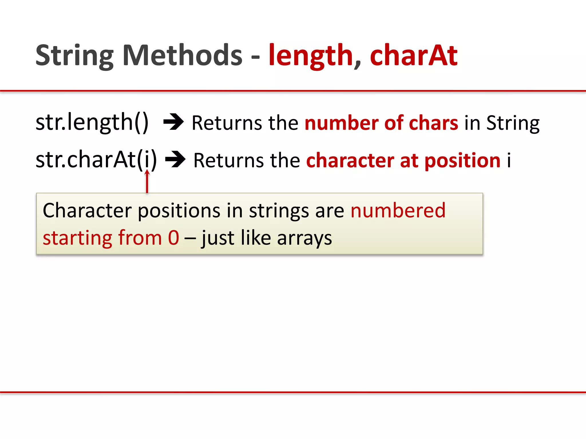String Methods - length, charAt
str.length()  Returns the number of chars in String
str.charAt(i)  Returns the character at position i
Character positions in strings are numbered
starting from 0 – just like arrays
 