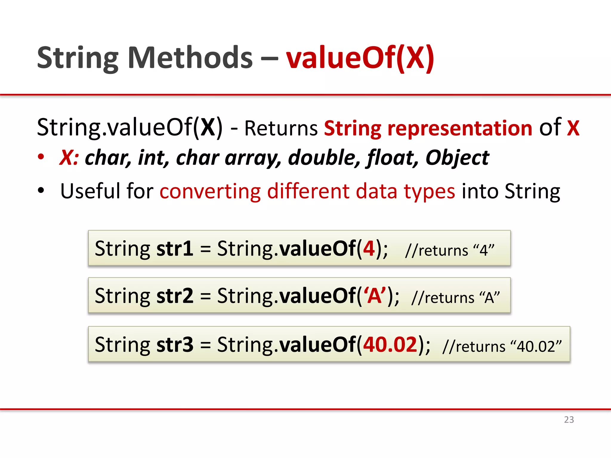 String Methods – valueOf(X)
String.valueOf(X) - Returns String representation of X
• X: char, int, char array, double, float, Object
• Useful for converting different data types into String
23
String str1 = String.valueOf(4); //returns “4”
String str2 = String.valueOf(‘A’); //returns “A”
String str3 = String.valueOf(40.02); //returns “40.02”
 