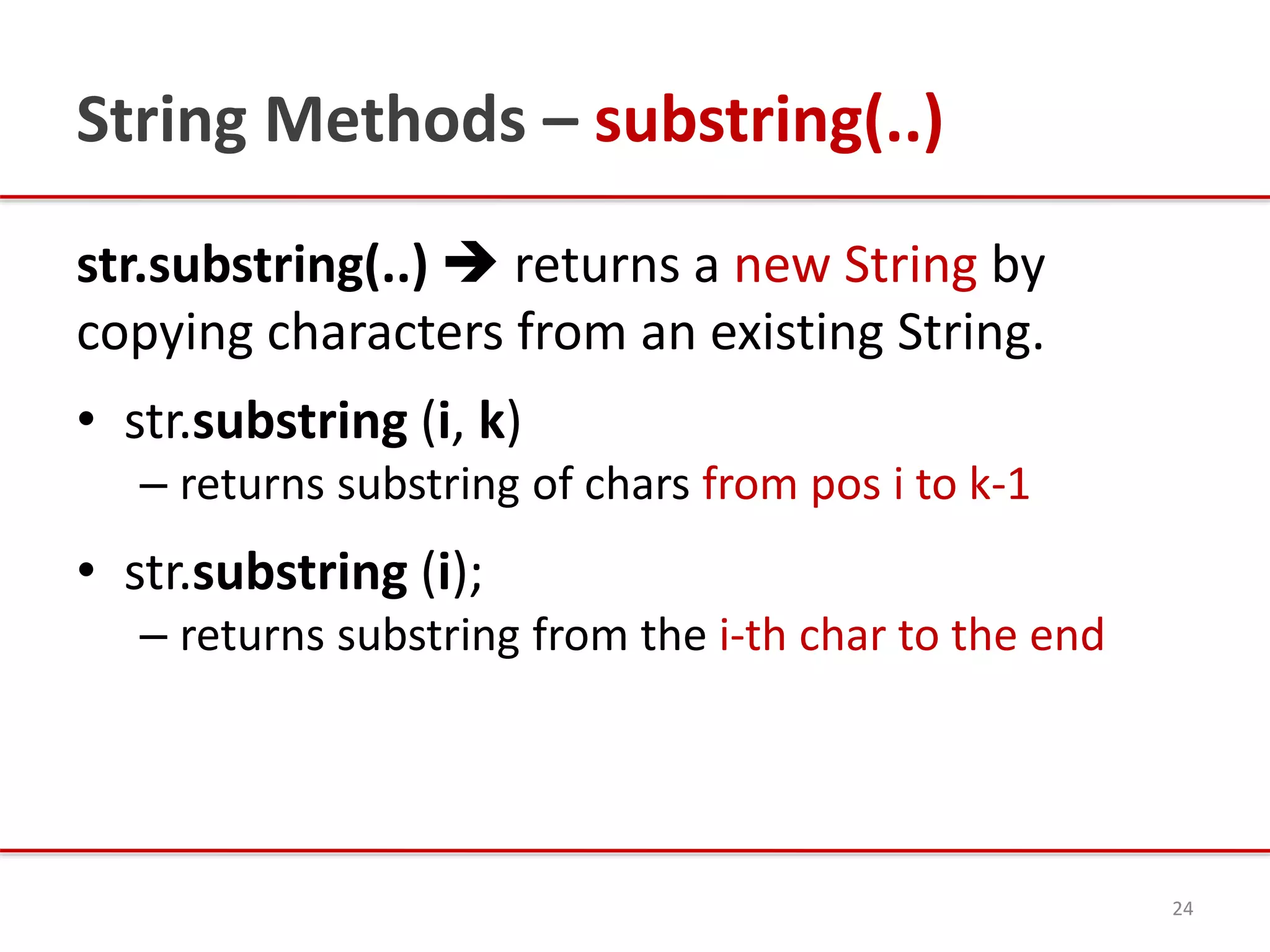 String Methods – substring(..)
str.substring(..)  returns a new String by
copying characters from an existing String.
• str.substring (i, k)
– returns substring of chars from pos i to k-1
• str.substring (i);
– returns substring from the i-th char to the end
24
 