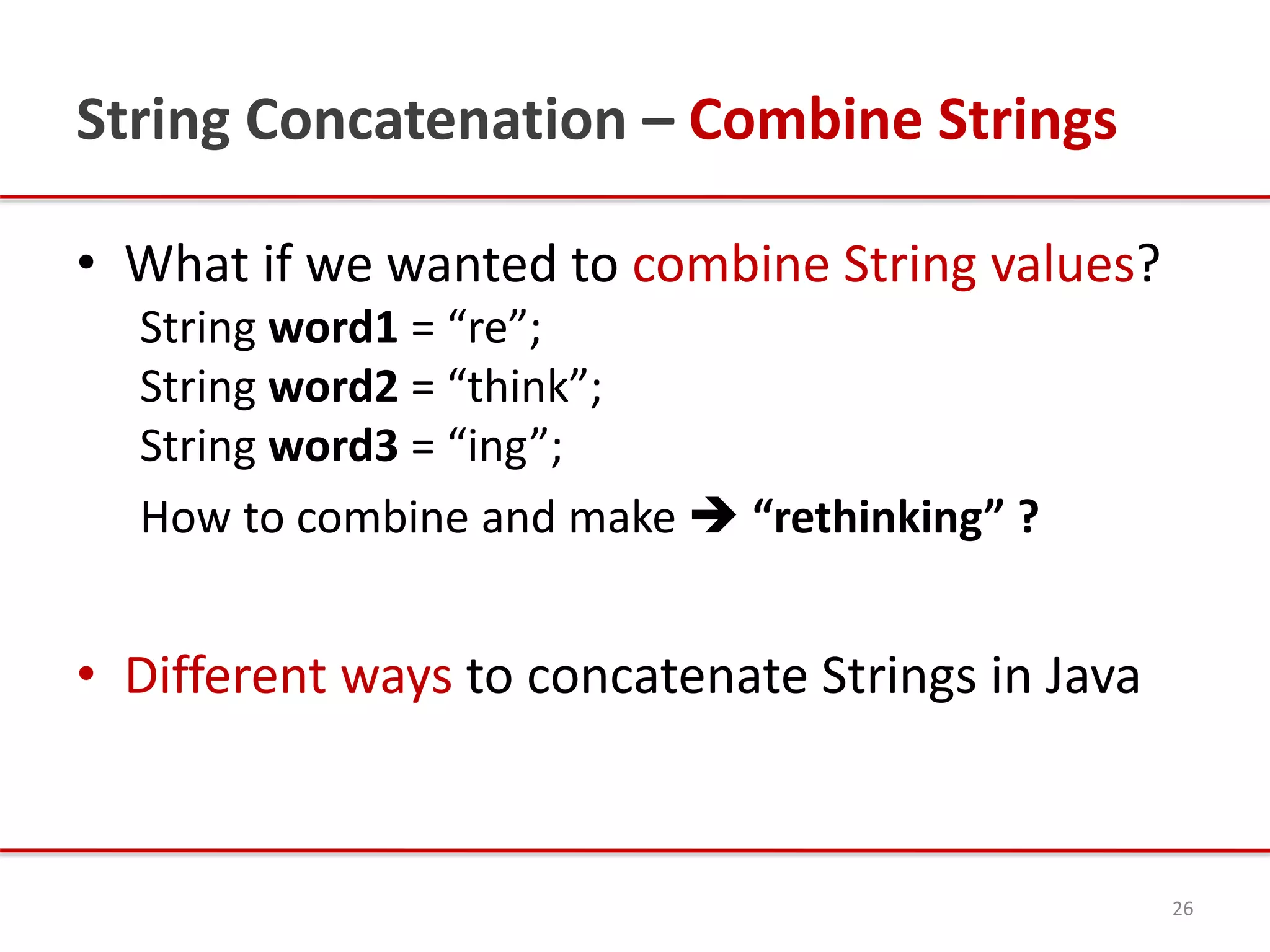 String Concatenation – Combine Strings
• What if we wanted to combine String values?
String word1 = “re”;
String word2 = “think”;
String word3 = “ing”;
How to combine and make  “rethinking” ?
• Different ways to concatenate Strings in Java
26
 