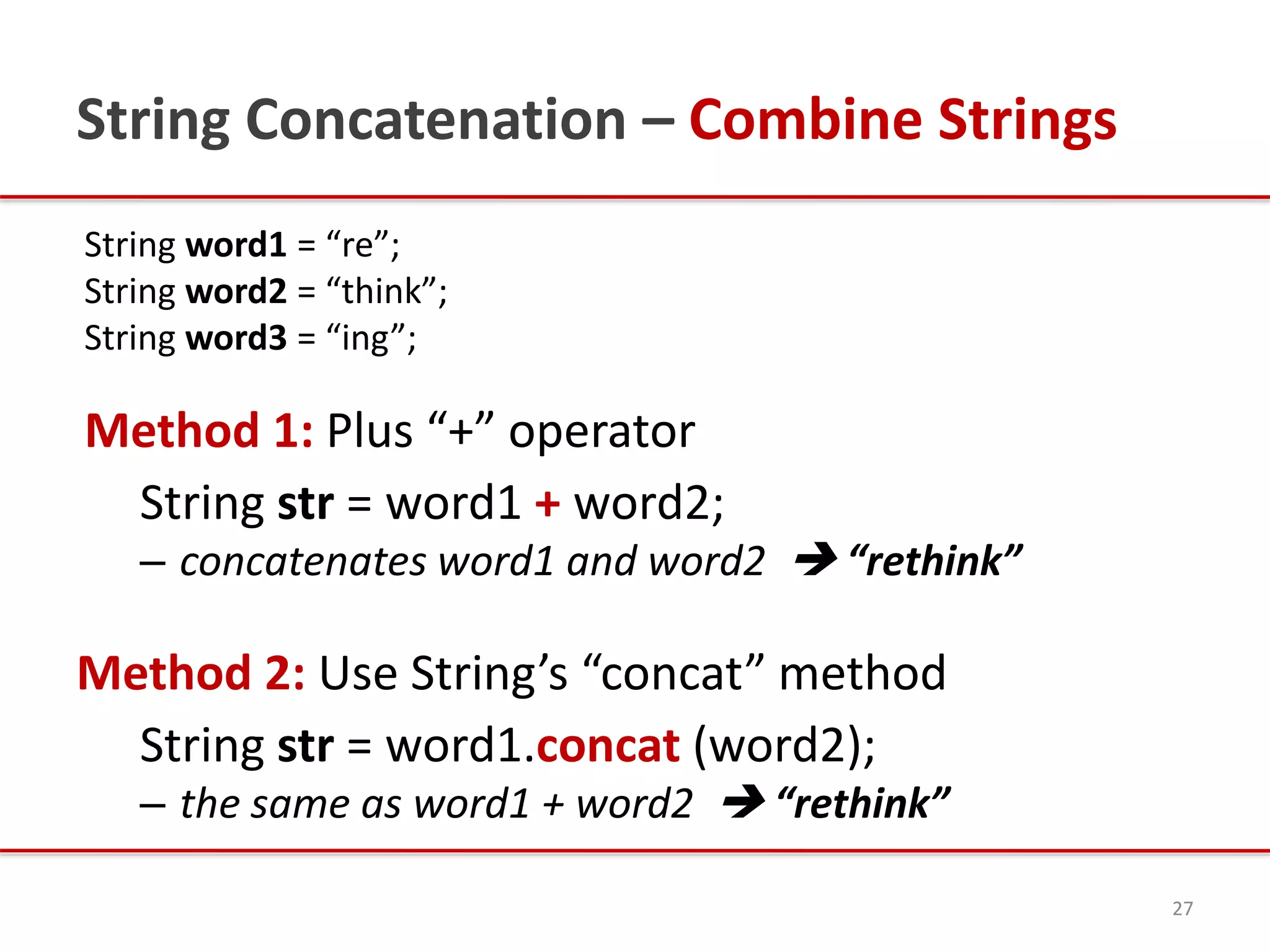 String Concatenation – Combine Strings
String word1 = “re”;
String word2 = “think”;
String word3 = “ing”;
Method 1: Plus “+” operator
String str = word1 + word2;
– concatenates word1 and word2  “rethink”
Method 2: Use String’s “concat” method
String str = word1.concat (word2);
– the same as word1 + word2  “rethink”
27
 