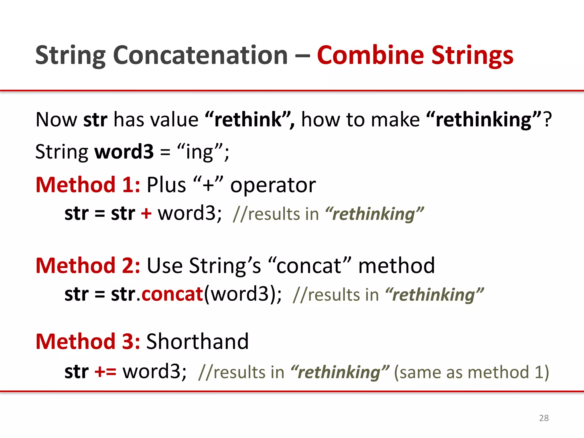 String Concatenation – Combine Strings
Now str has value “rethink”, how to make “rethinking”?
String word3 = “ing”;
Method 1: Plus “+” operator
str = str + word3; //results in “rethinking”
Method 2: Use String’s “concat” method
str = str.concat(word3); //results in “rethinking”
Method 3: Shorthand
str += word3; //results in “rethinking” (same as method 1)
28
 