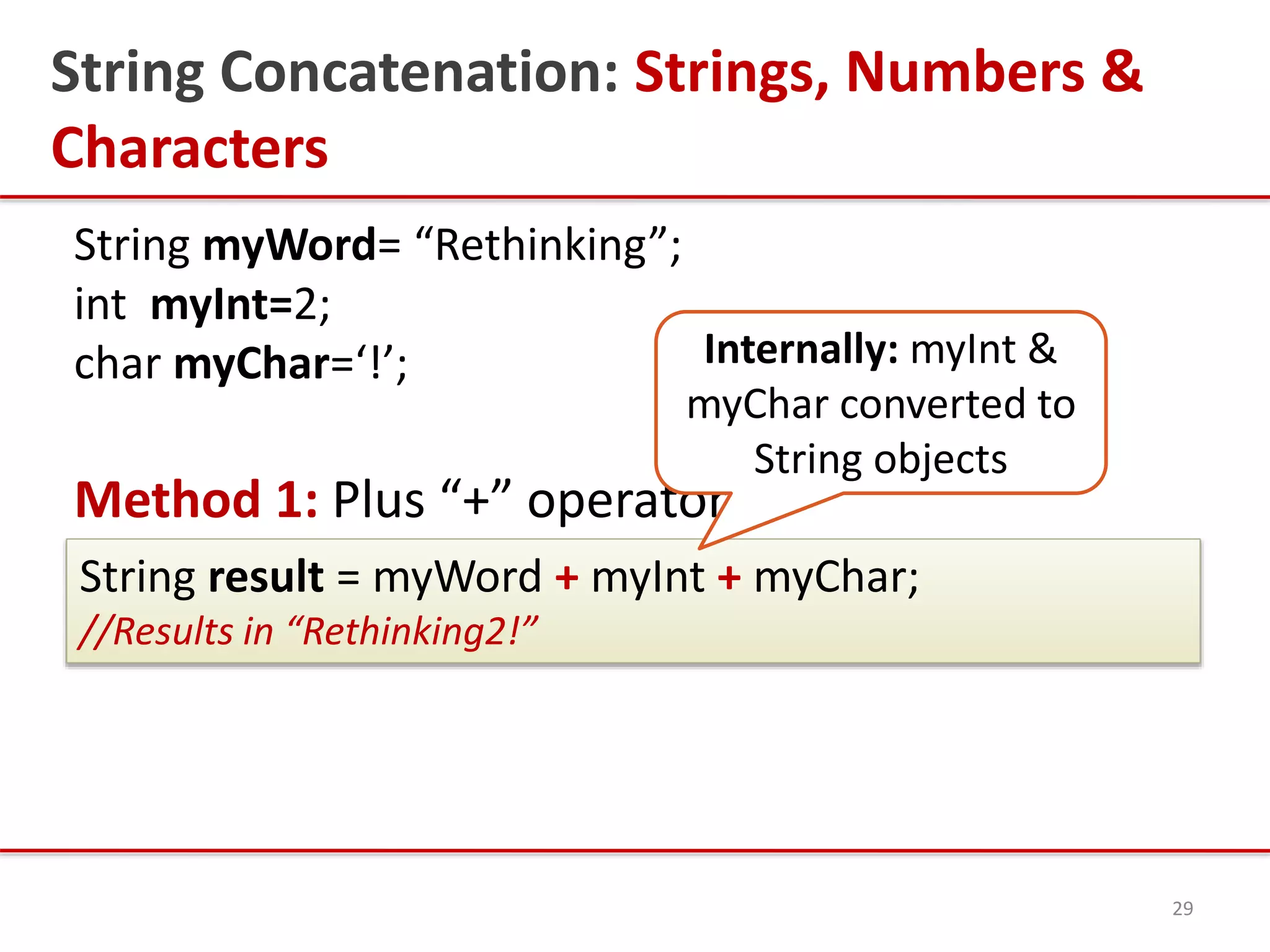 String Concatenation: Strings, Numbers &
Characters
String myWord= “Rethinking”;
int myInt=2;
char myChar=‘!’;
Method 1: Plus “+” operator
29
String result = myWord + myInt + myChar;
//Results in “Rethinking2!”
Internally: myInt &
myChar converted to
String objects
 