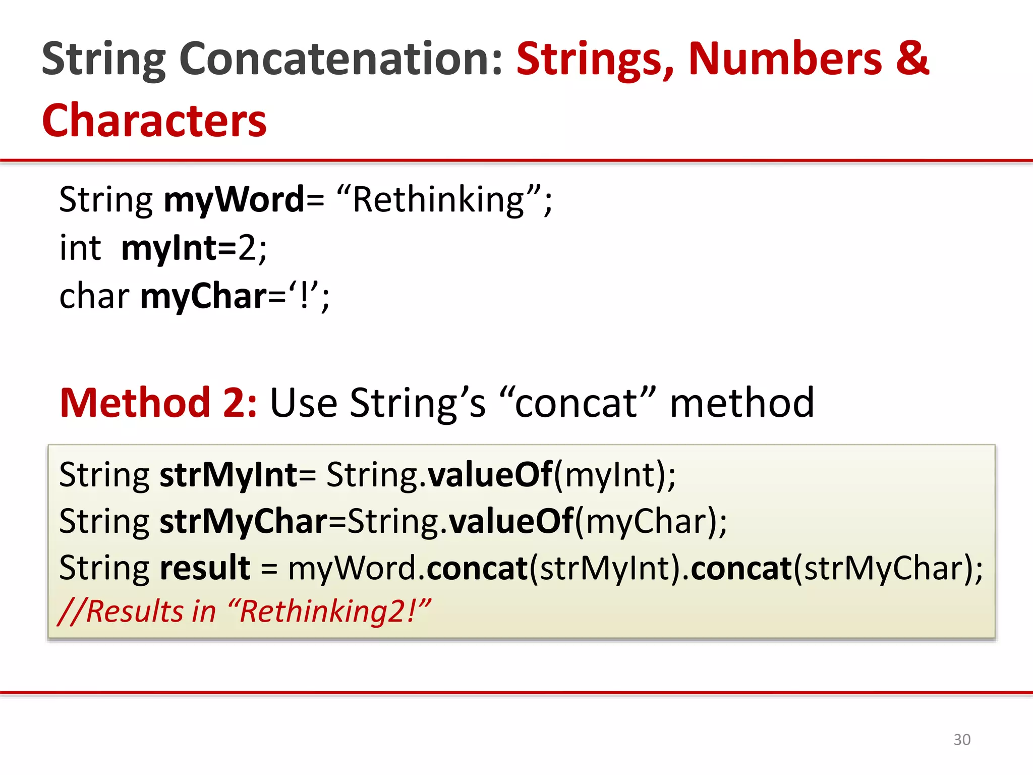 String Concatenation: Strings, Numbers &
Characters
String myWord= “Rethinking”;
int myInt=2;
char myChar=‘!’;
Method 2: Use String’s “concat” method
30
String strMyInt= String.valueOf(myInt);
String strMyChar=String.valueOf(myChar);
String result = myWord.concat(strMyInt).concat(strMyChar);
//Results in “Rethinking2!”
 