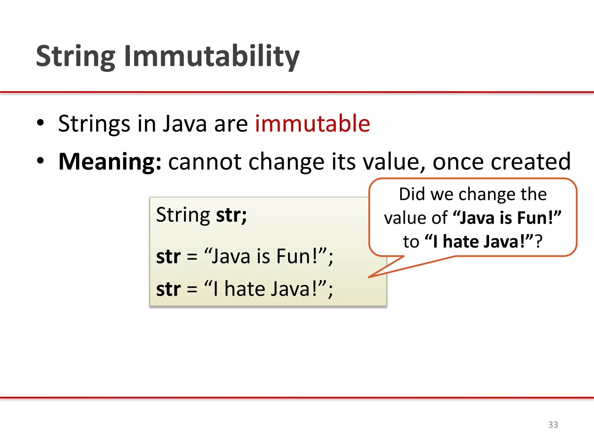 String Immutability
• Strings in Java are immutable
• Meaning: cannot change its value, once created
33
String str;
str = “Java is Fun!”;
str = “I hate Java!”;
Did we change the
value of “Java is Fun!”
to “I hate Java!”?
 