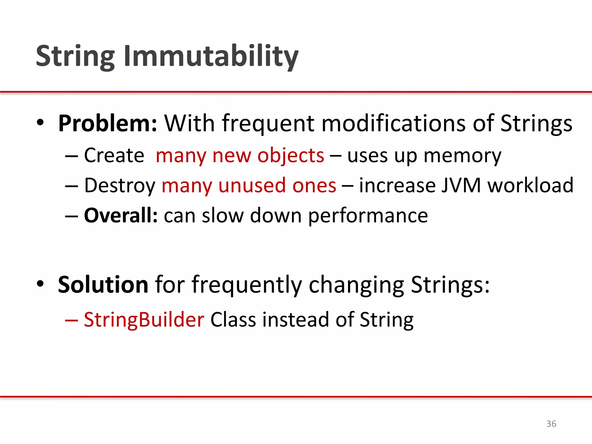 String Immutability
• Problem: With frequent modifications of Strings
– Create many new objects – uses up memory
– Destroy many unused ones – increase JVM workload
– Overall: can slow down performance
• Solution for frequently changing Strings:
– StringBuilder Class instead of String
36
 