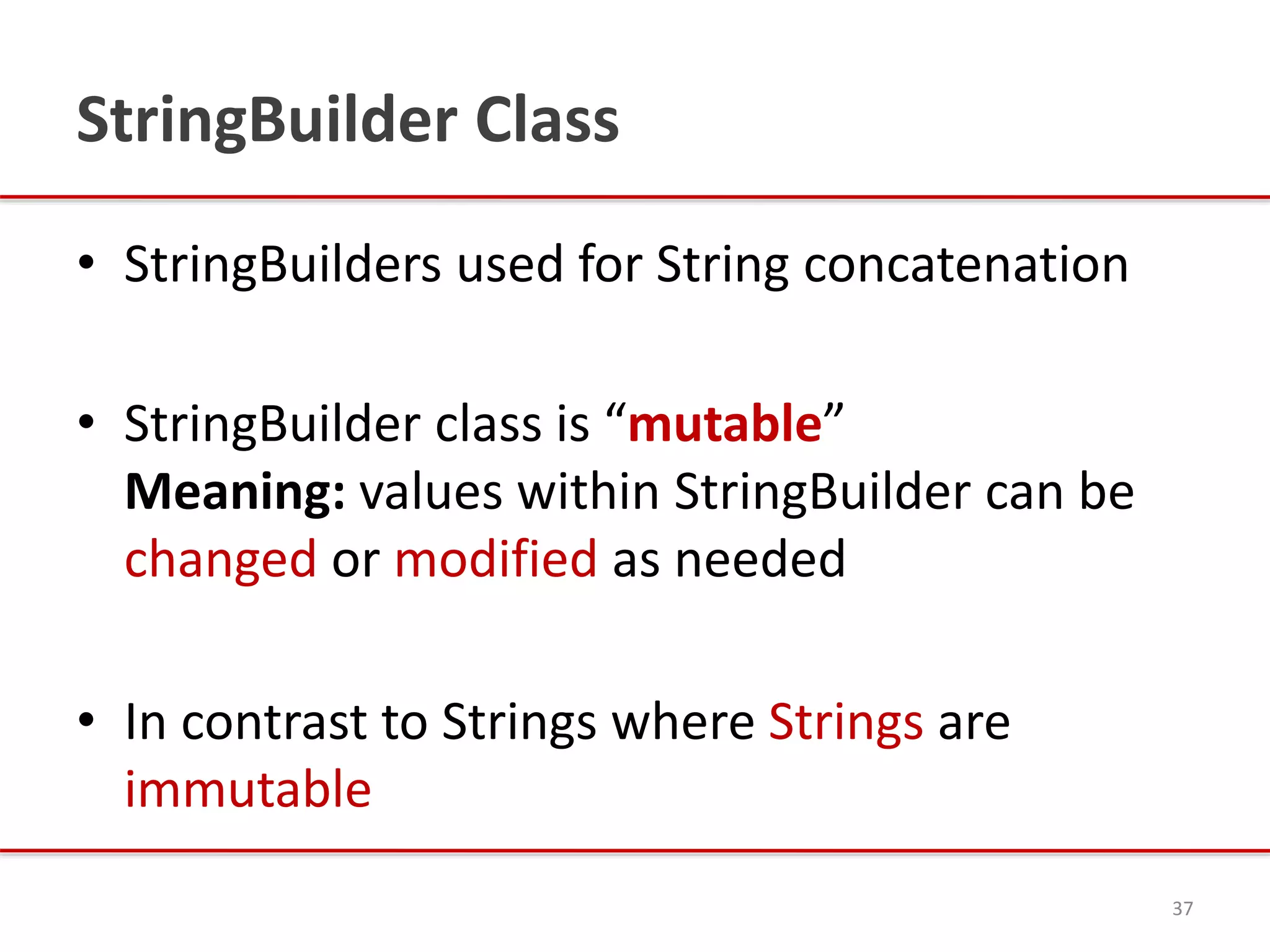 StringBuilder Class
• StringBuilders used for String concatenation
• StringBuilder class is “mutable”
Meaning: values within StringBuilder can be
changed or modified as needed
• In contrast to Strings where Strings are
immutable
37
 