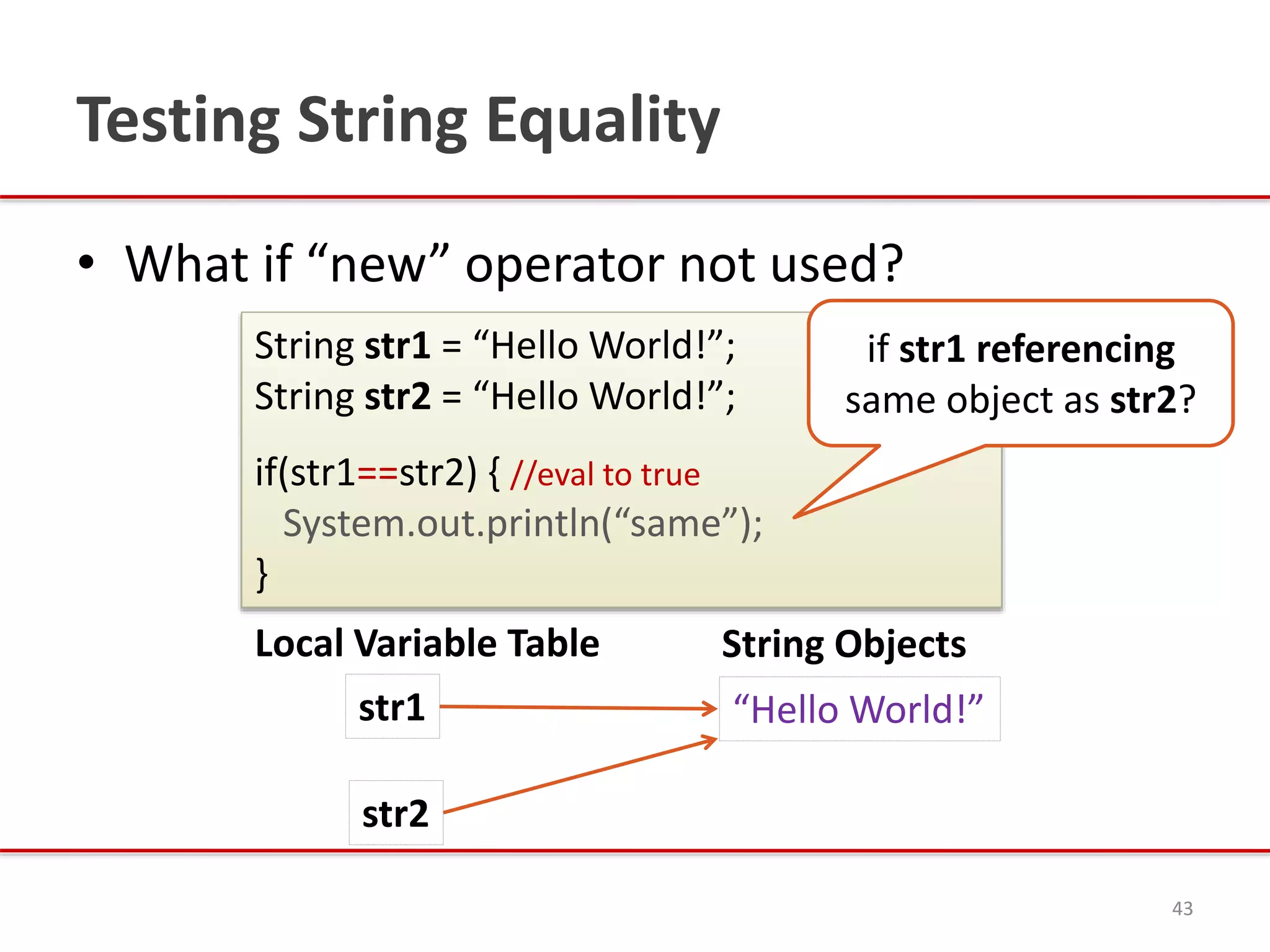 Testing String Equality
• What if “new” operator not used?
43
String str1 = “Hello World!”;
String str2 = “Hello World!”;
if(str1==str2) { //eval to true
System.out.println(“same”);
}
String Objects
“Hello World!”str1
Local Variable Table
str2
if str1 referencing
same object as str2?
 