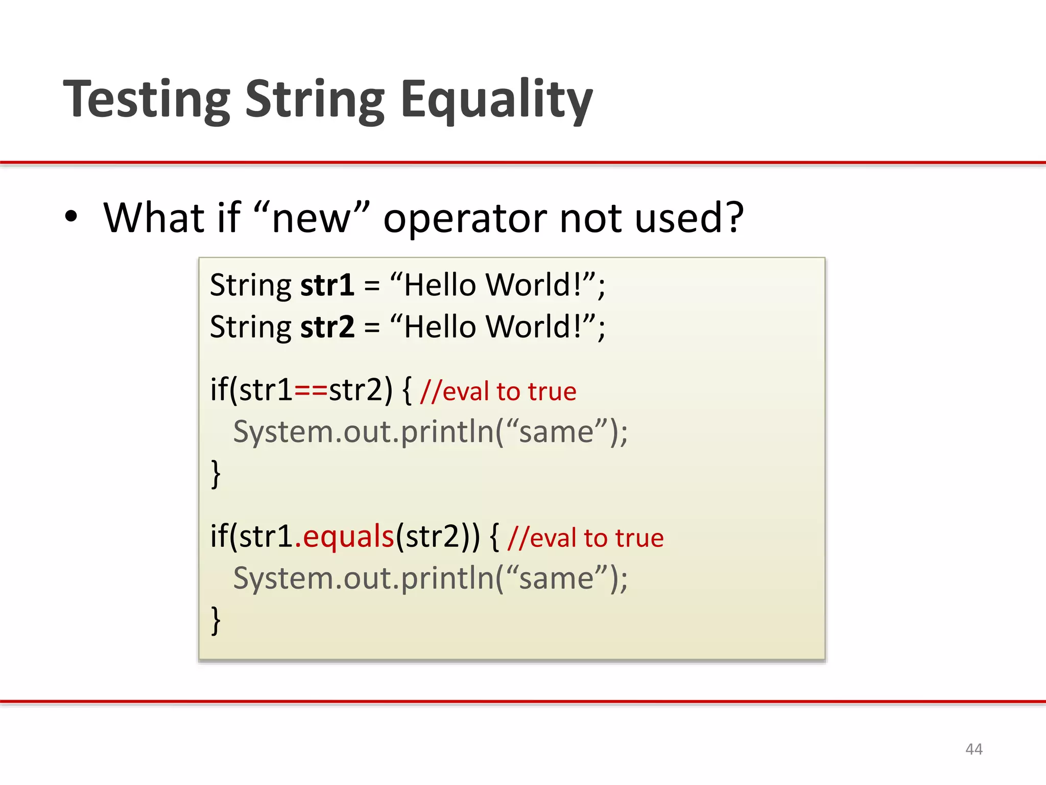 Testing String Equality
• What if “new” operator not used?
44
String str1 = “Hello World!”;
String str2 = “Hello World!”;
if(str1==str2) { //eval to true
System.out.println(“same”);
}
if(str1.equals(str2)) { //eval to true
System.out.println(“same”);
}
 