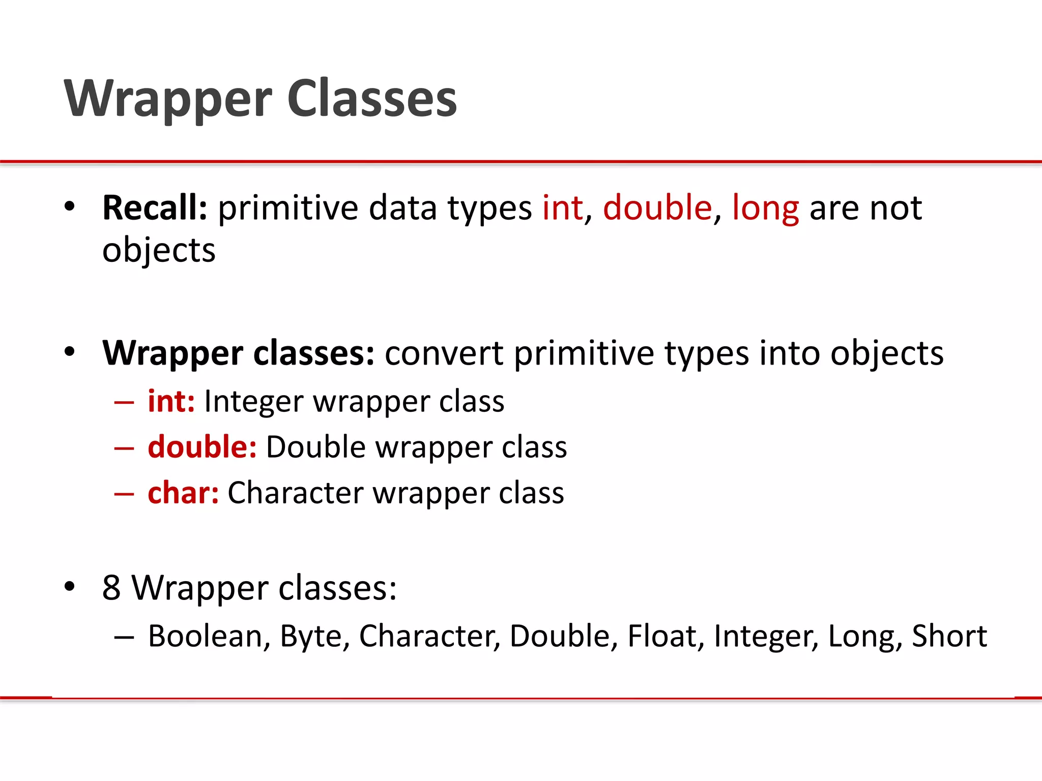Wrapper Classes
• Recall: primitive data types int, double, long are not
objects
• Wrapper classes: convert primitive types into objects
– int: Integer wrapper class
– double: Double wrapper class
– char: Character wrapper class
• 8 Wrapper classes:
– Boolean, Byte, Character, Double, Float, Integer, Long, Short
 