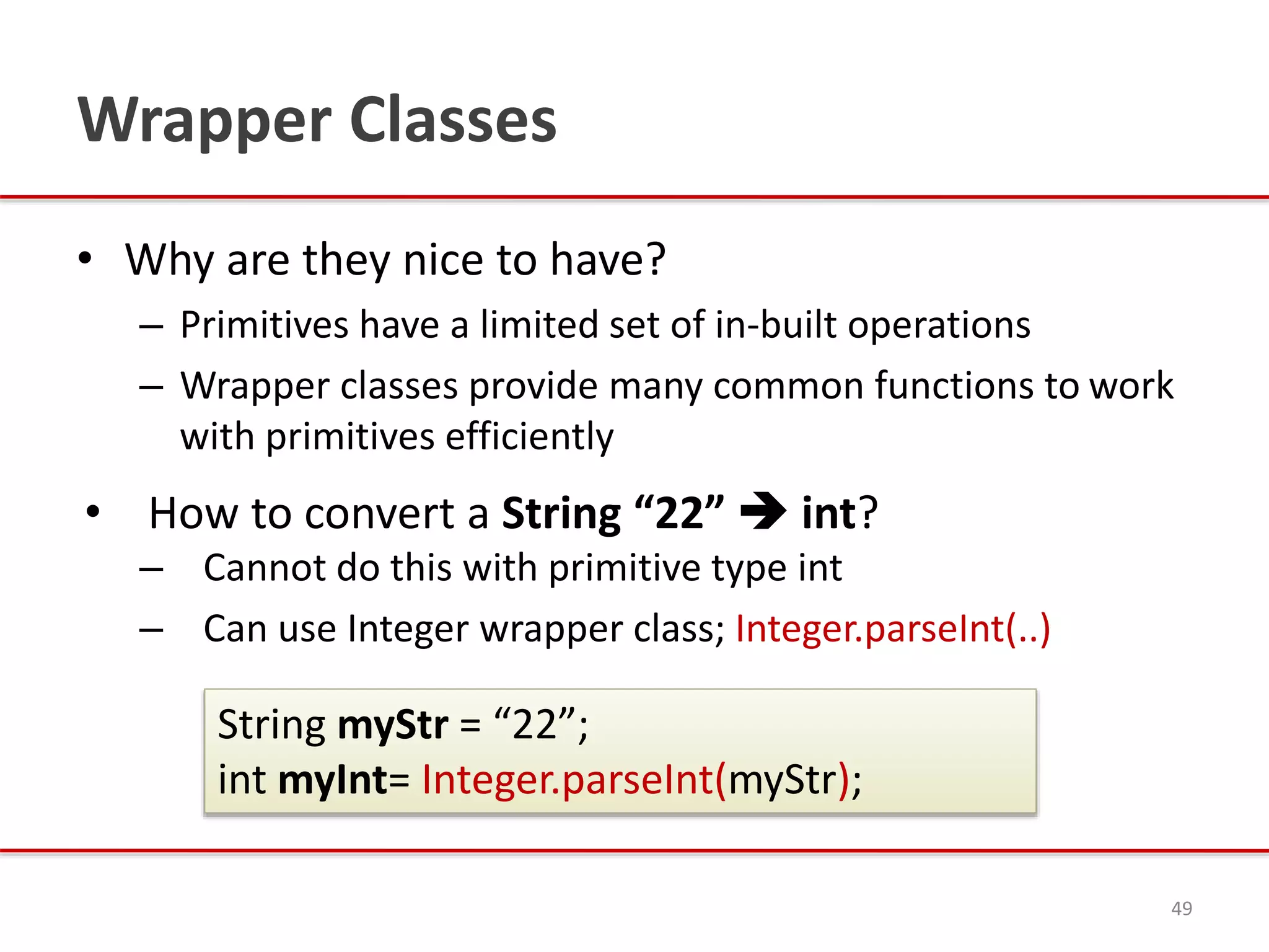 Wrapper Classes
• Why are they nice to have?
– Primitives have a limited set of in-built operations
– Wrapper classes provide many common functions to work
with primitives efficiently
• How to convert a String “22”  int?
– Cannot do this with primitive type int
– Can use Integer wrapper class; Integer.parseInt(..)
49
String myStr = “22”;
int myInt= Integer.parseInt(myStr);
 