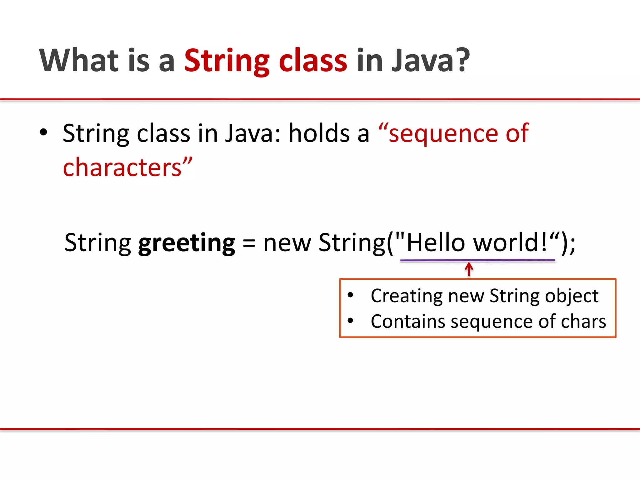 What is a String class in Java?
• String class in Java: holds a “sequence of
characters”
String greeting = new String("Hello world!“);
• Creating new String object
• Contains sequence of chars
 