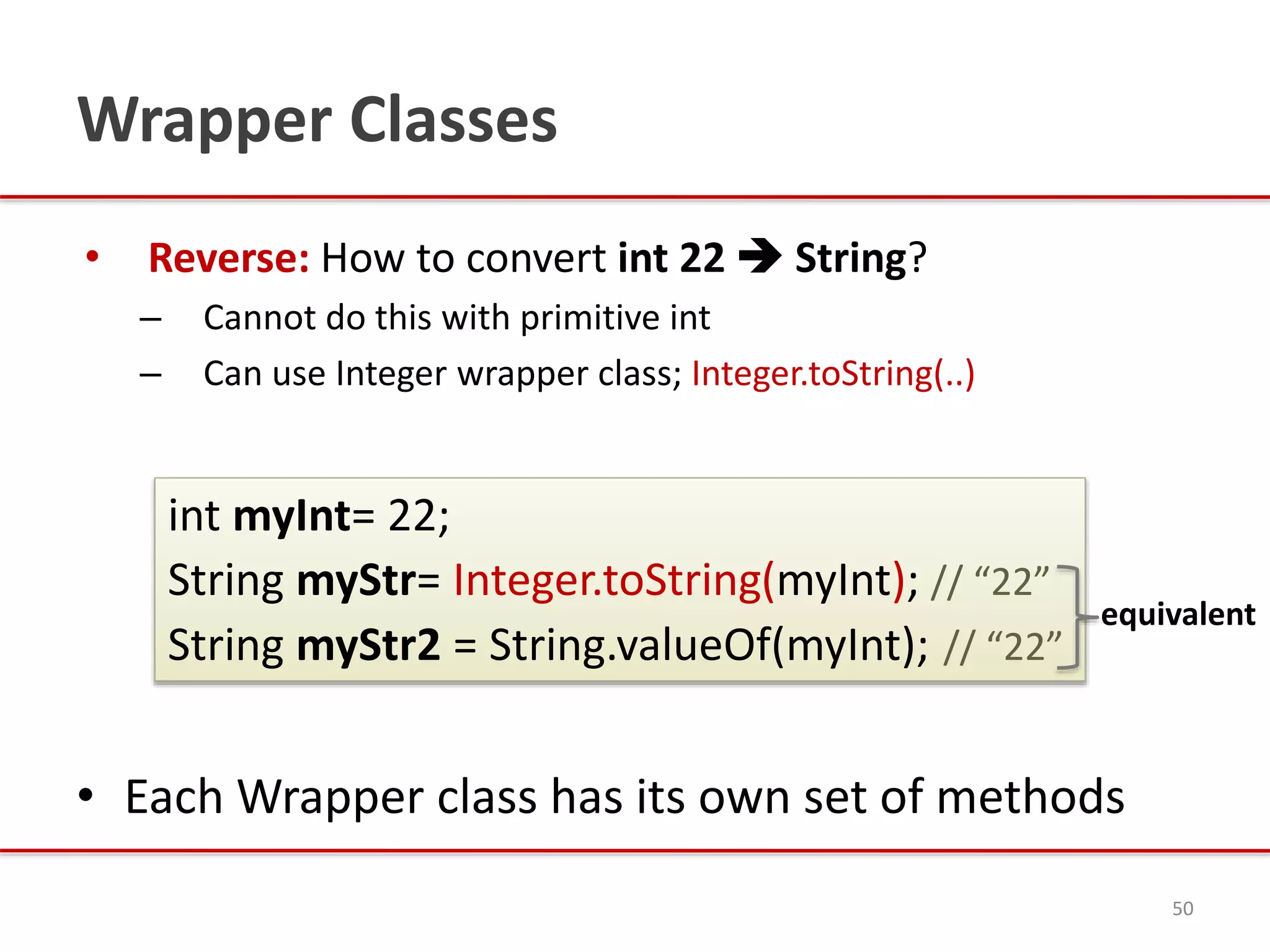 Wrapper Classes
• Reverse: How to convert int 22  String?
– Cannot do this with primitive int
– Can use Integer wrapper class; Integer.toString(..)
• Each Wrapper class has its own set of methods
50
int myInt= 22;
String myStr= Integer.toString(myInt); // “22”
String myStr2 = String.valueOf(myInt); // “22”
equivalent
 
