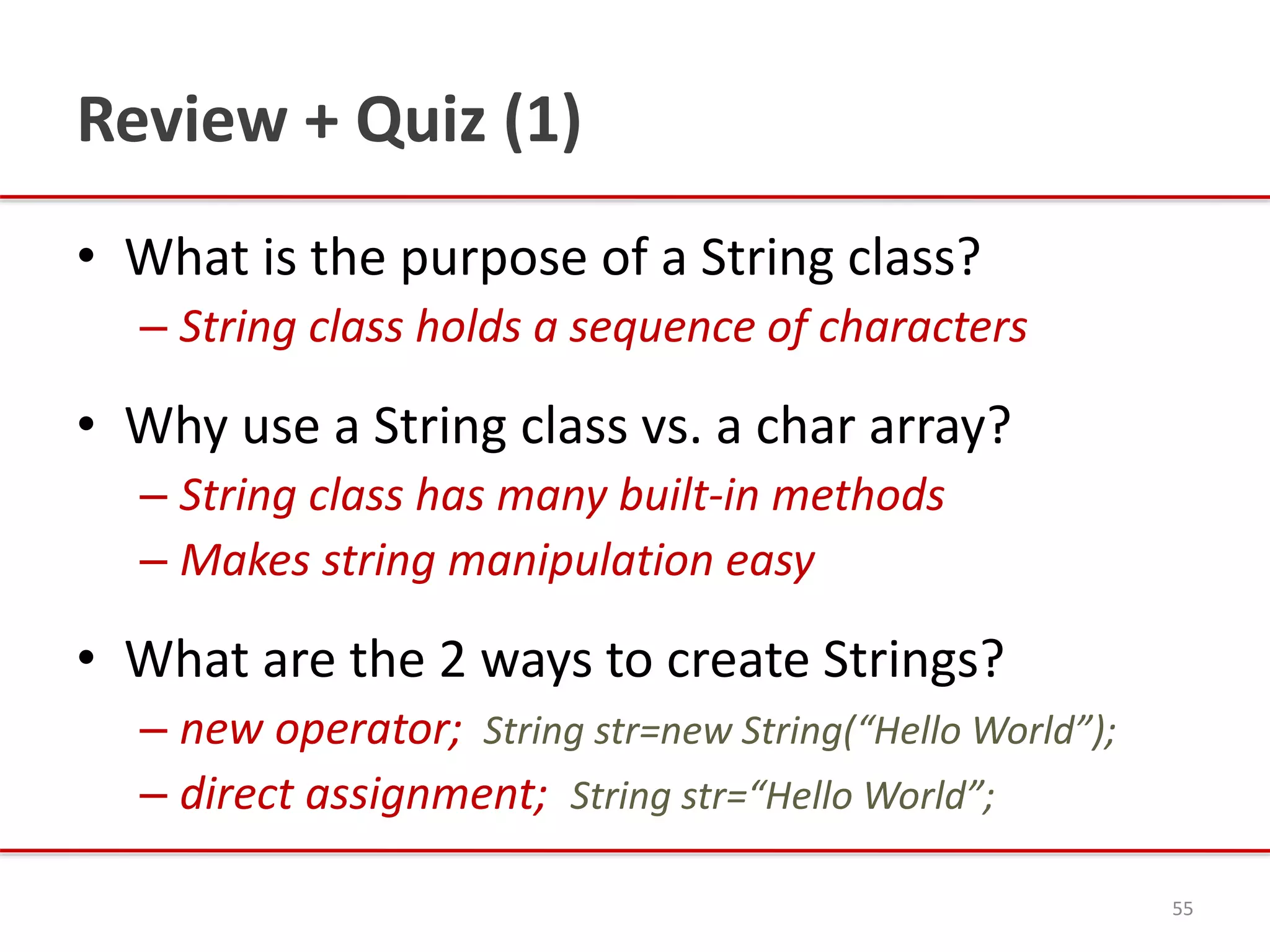 Review + Quiz (1)
• What is the purpose of a String class?
– String class holds a sequence of characters
• Why use a String class vs. a char array?
– String class has many built-in methods
– Makes string manipulation easy
• What are the 2 ways to create Strings?
– new operator; String str=new String(“Hello World”);
– direct assignment; String str=“Hello World”;
55
 