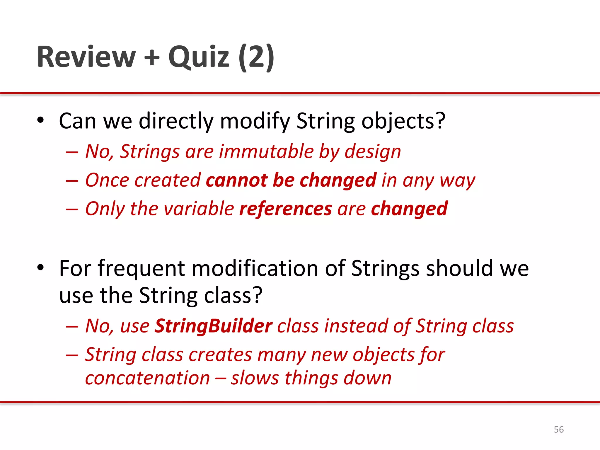 Review + Quiz (2)
• Can we directly modify String objects?
– No, Strings are immutable by design
– Once created cannot be changed in any way
– Only the variable references are changed
• For frequent modification of Strings should we
use the String class?
– No, use StringBuilder class instead of String class
– String class creates many new objects for
concatenation – slows things down
56
 