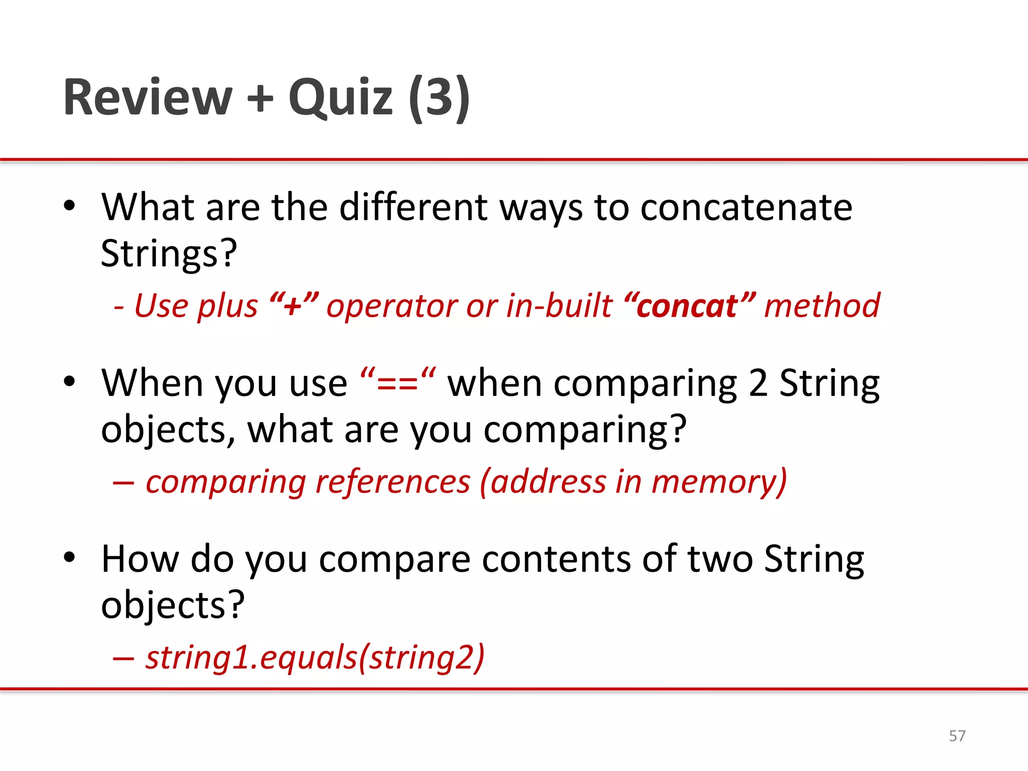 Review + Quiz (3)
• What are the different ways to concatenate
Strings?
- Use plus “+” operator or in-built “concat” method
• When you use “==“ when comparing 2 String
objects, what are you comparing?
– comparing references (address in memory)
• How do you compare contents of two String
objects?
– string1.equals(string2)
57
 