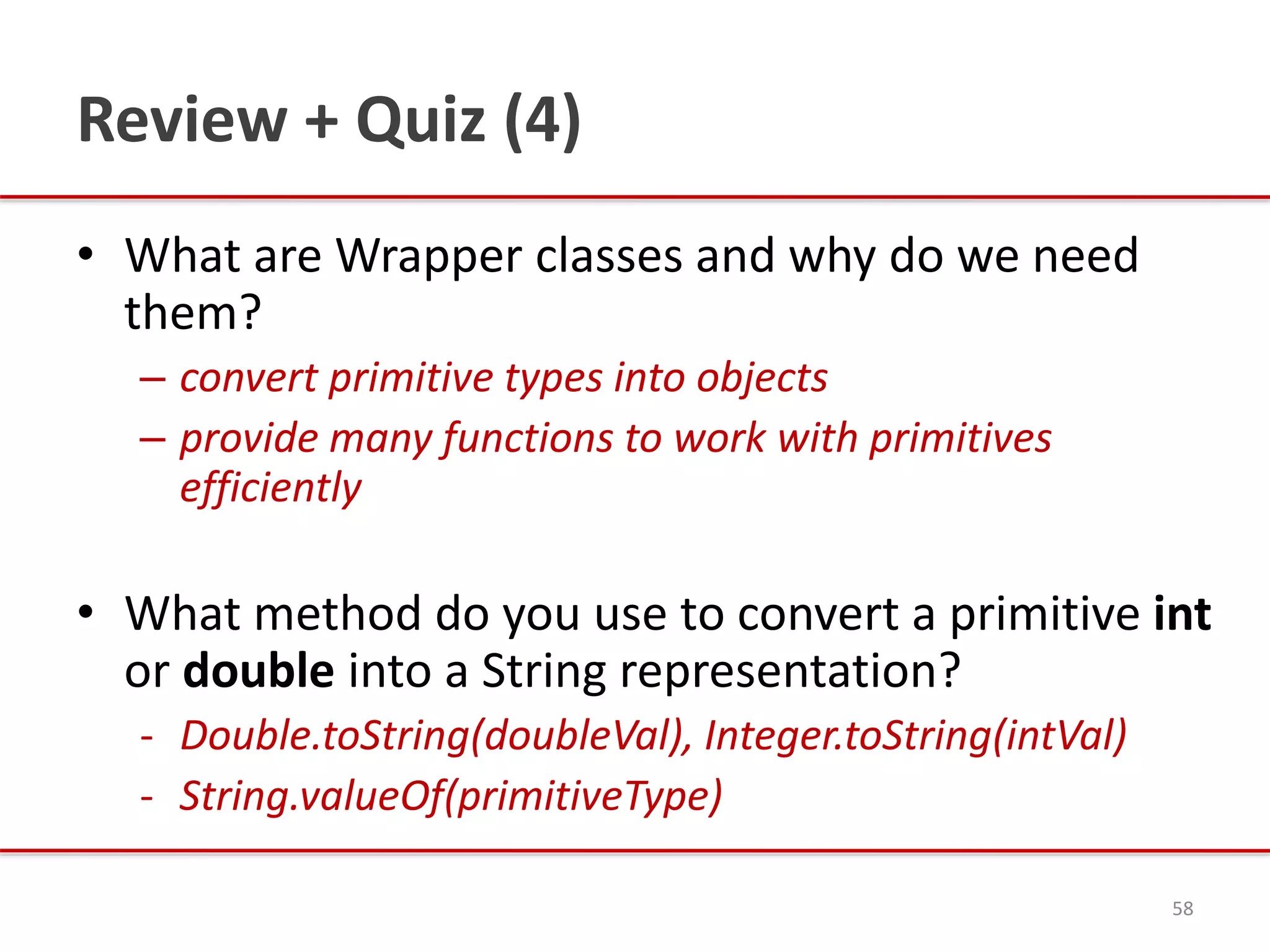 Review + Quiz (4)
• What are Wrapper classes and why do we need
them?
– convert primitive types into objects
– provide many functions to work with primitives
efficiently
• What method do you use to convert a primitive int
or double into a String representation?
- Double.toString(doubleVal), Integer.toString(intVal)
- String.valueOf(primitiveType)
58
 