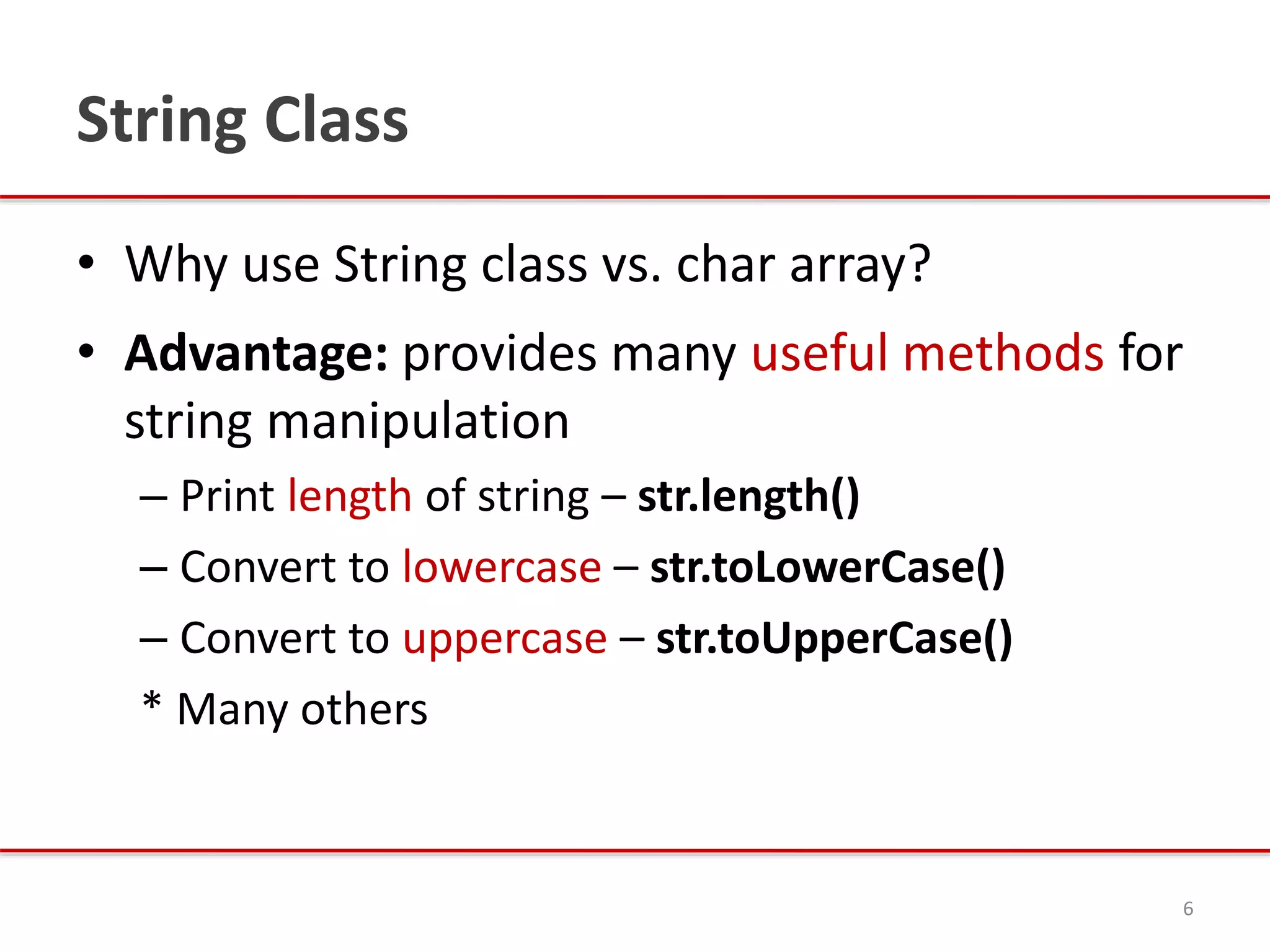 String Class
• Why use String class vs. char array?
• Advantage: provides many useful methods for
string manipulation
– Print length of string – str.length()
– Convert to lowercase – str.toLowerCase()
– Convert to uppercase – str.toUpperCase()
* Many others
6
 