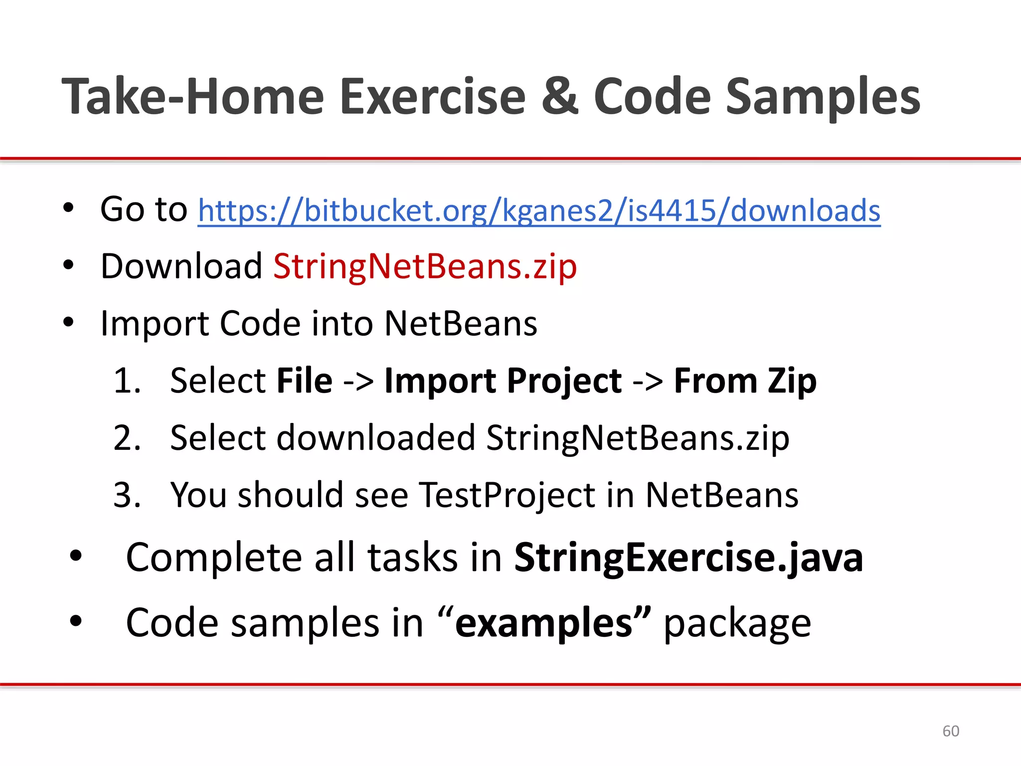 Take-Home Exercise & Code Samples
• Go to https://bitbucket.org/kganes2/is4415/downloads
• Download StringNetBeans.zip
• Import Code into NetBeans
1. Select File -> Import Project -> From Zip
2. Select downloaded StringNetBeans.zip
3. You should see TestProject in NetBeans
• Complete all tasks in StringExercise.java
• Code samples in “examples” package
60
 