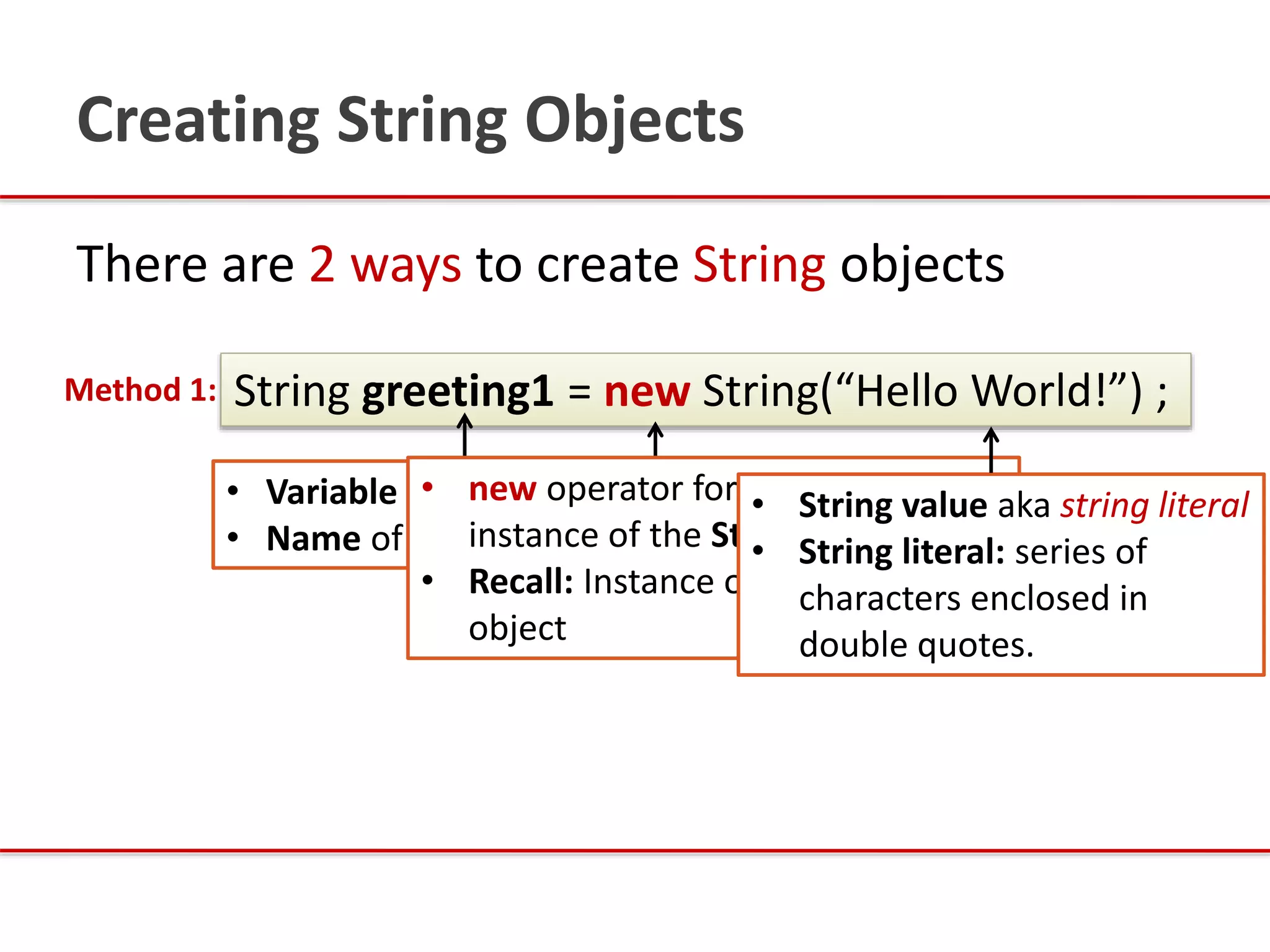 There are 2 ways to create String objects
String greeting1 = new String(“Hello World!”) ;Method 1:
• Variable of type String
• Name of variable is greeting1
Creating String Objects
• new operator for creating
instance of the String class
• Recall: Instance of a class is an
object
• String value aka string literal
• String literal: series of
characters enclosed in
double quotes.
 