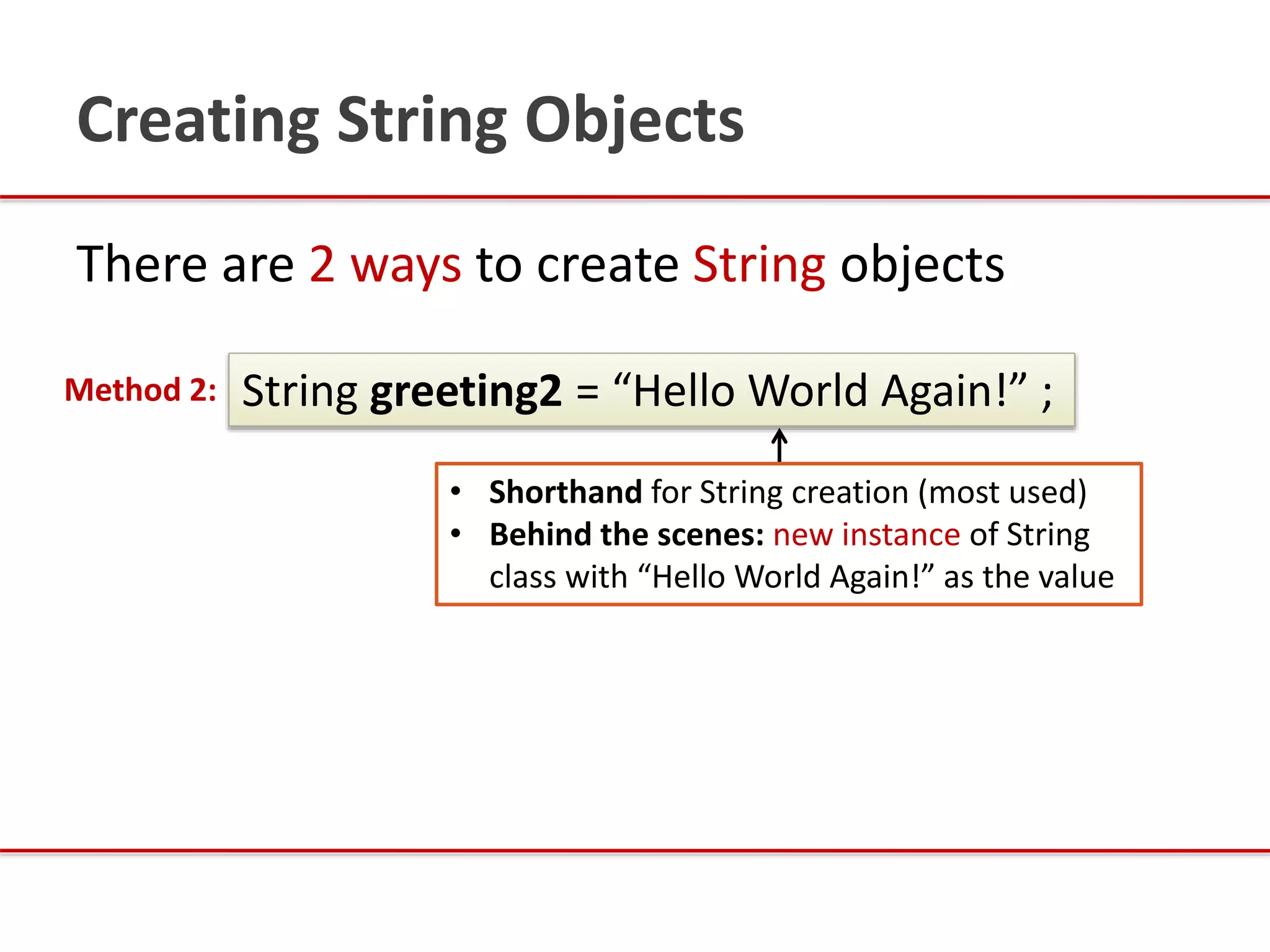 There are 2 ways to create String objects
String greeting2 = “Hello World Again!” ;Method 2:
Creating String Objects
• Shorthand for String creation (most used)
• Behind the scenes: new instance of String
class with “Hello World Again!” as the value
 