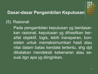 11
Dasar-dasar Pengambilan Keputusan
(5). Rasional
Pada pengambilan keputusan yg berdasar-
kan rasional, keputusan yg dihasilkan ber-
sifat objektif, logis, lebih transparan, kon-
sisten untuk memaksimumkan hasil atau
nilai dalam batas kendala tertentu, shg dpt
dikatakan mendekati kebenaran atau se-
suai dgn apa yg diinginkan.
 