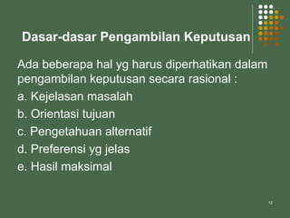 12
Dasar-dasar Pengambilan Keputusan
Ada beberapa hal yg harus diperhatikan dalam
pengambilan keputusan secara rasional :
a. Kejelasan masalah
b. Orientasi tujuan
c. Pengetahuan alternatif
d. Preferensi yg jelas
e. Hasil maksimal
 
