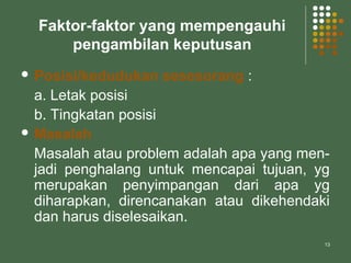 13
Faktor-faktor yang mempengauhi
pengambilan keputusan
 Posisi/kedudukan sesesorang :
a. Letak posisi
b. Tingkatan posisi
 Masalah
Masalah atau problem adalah apa yang men-
jadi penghalang untuk mencapai tujuan, yg
merupakan penyimpangan dari apa yg
diharapkan, direncanakan atau dikehendaki
dan harus diselesaikan.
 