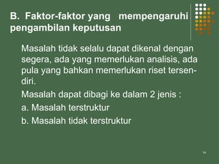 14
B. Faktor-faktor yang mempengaruhi
pengambilan keputusan
Masalah tidak selalu dapat dikenal dengan
segera, ada yang memerlukan analisis, ada
pula yang bahkan memerlukan riset tersen-
diri.
Masalah dapat dibagi ke dalam 2 jenis :
a. Masalah terstruktur
b. Masalah tidak terstruktur
 