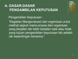 2
A. DASAR-DASAR
PENGAMBILAN KEPUTUSAN
Pengambilan Keputusan :
“Kegiatan Mengevaluasi dari organisasi untuk
melihat sejauh mana proses dari organisasi
yang berjalan tsb telah berjalan baik atau tidak
yang tujuan pengambilan keputusan tsb adalah
utk kepentingan bersama.”
 