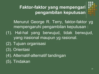 20
Faktor-faktor yang mempengari
pengambilan keputusan
Menurut George R. Terry, faktor-faktor yg
mempengaruhi pengambilan keputusan :
(1). Hal-hal yang berwujud, tidak berwujud,
yang irasional maupun yg rasional.
(2). Tujuan organisasi
(3). Orientasi
(4). Alternatif-alternatif tandingan
(5). Tindakan
 