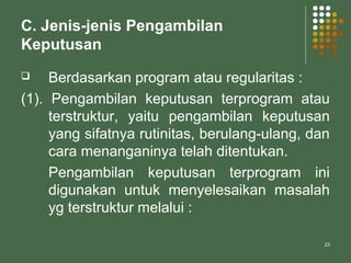 23
C. Jenis-jenis Pengambilan
Keputusan
 Berdasarkan program atau regularitas :
(1). Pengambilan keputusan terprogram atau
terstruktur, yaitu pengambilan keputusan
yang sifatnya rutinitas, berulang-ulang, dan
cara menanganinya telah ditentukan.
Pengambilan keputusan terprogram ini
digunakan untuk menyelesaikan masalah
yg terstruktur melalui :
 
