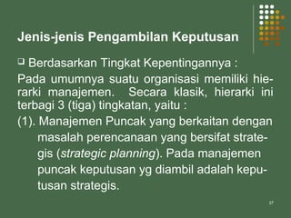 27
Jenis-jenis Pengambilan Keputusan
 Berdasarkan Tingkat Kepentingannya :
Pada umumnya suatu organisasi memiliki hie-
rarki manajemen. Secara klasik, hierarki ini
terbagi 3 (tiga) tingkatan, yaitu :
(1). Manajemen Puncak yang berkaitan dengan
masalah perencanaan yang bersifat strate-
gis (strategic planning). Pada manajemen
puncak keputusan yg diambil adalah kepu-
tusan strategis.
 