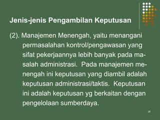 28
Jenis-jenis Pengambilan Keputusan
(2). Manajemen Menengah, yaitu menangani
permasalahan kontrol/pengawasan yang
sifat pekerjaannya lebih banyak pada ma-
salah administrasi. Pada manajemen me-
nengah ini keputusan yang diambil adalah
keputusan administrasi/taktis. Keputusan
ini adalah keputusan yg berkaitan dengan
pengelolaan sumberdaya.
 