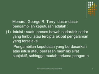 Menurut George R. Terry, dasar-dasar
pengambilan keputusan adalah :
(1). Intuisi : suatu proses bawah sadar/tdk sadar
yang timbul atau tercipta akibat pengalaman
yang terseleksi.
Pengambilan keputusan yang berdasarkan
atas intusi atau perasaan memiliki sifat
subjektif, sehingga mudah terkena pengaruh
Indrawani Sinoem/Teori Keputusan/2010 3
 