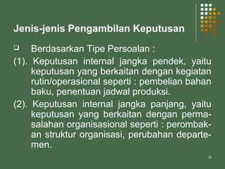 30
Jenis-jenis Pengambilan Keputusan
 Berdasarkan Tipe Persoalan :
(1). Keputusan internal jangka pendek, yaitu
keputusan yang berkaitan dengan kegiatan
rutin/operasional seperti : pembelian bahan
baku, penentuan jadwal produksi.
(2). Keputusan internal jangka panjang, yaitu
keputusan yang berkaitan dengan perma-
salahan organisasional seperti : perombak-
an struktur organisasi, perubahan departe-
men.
 