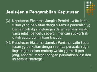 31
Jenis-jenis Pengambilan Keputusan
(3). Keputusan Eksternal Jangka Pendek, yaitu kepu-
tusan yang berkaitan dengan semua persoalan yg
berdampak dgn lingkungan dalam rentang waktu
yang relatif pendek, seperti : mencari subkontrak
untuk suatu permintaan khusus.
(4). Keputusan Eksternal Jangka Panjang, yaitu kepu-
tusan yg berkaitan dengan semua persoalan dgn
lingkungan dalam rentang waktu yg relatif pan-
jang, seperti : merger dengan perusahaan lain dan
ini bersifat strategis.
 